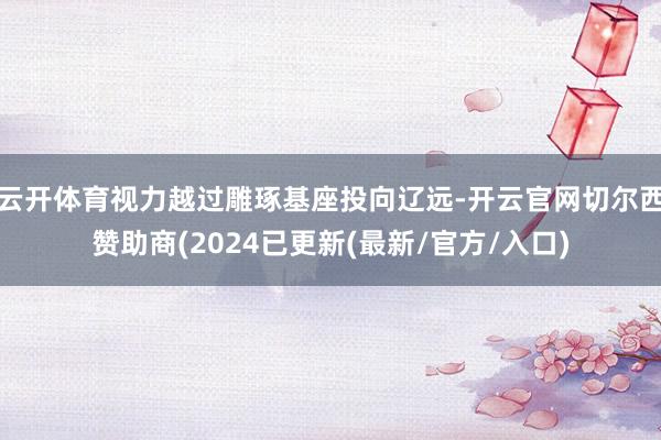 云开体育视力越过雕琢基座投向辽远-开云官网切尔西赞助商(2024已更新(最新/官方/入口)