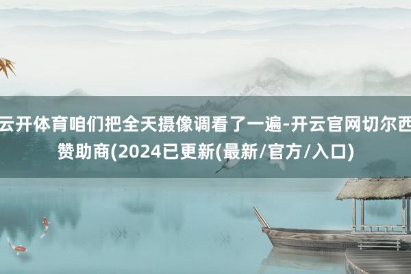 云开体育咱们把全天摄像调看了一遍-开云官网切尔西赞助商(2024已更新(最新/官方/入口)