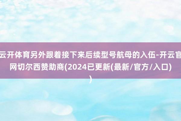 云开体育另外跟着接下来后续型号航母的入伍-开云官网切尔西赞助商(2024已更新(最新/官方/入口)