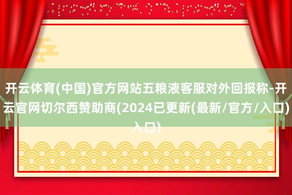 开云体育(中国)官方网站五粮液客服对外回报称-开云官网切尔西赞助商(2024已更新(最新/官方/入口)