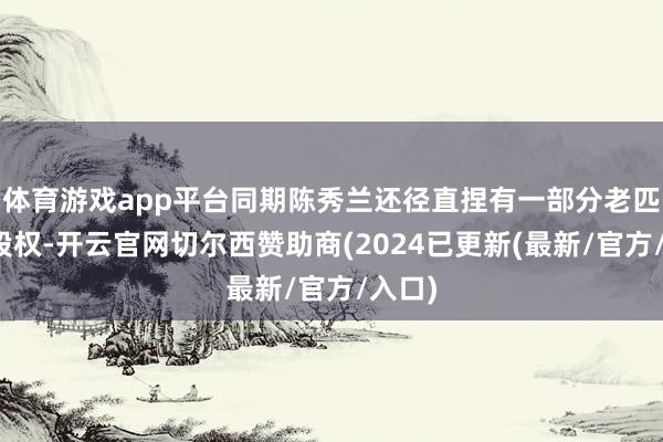 体育游戏app平台同期陈秀兰还径直捏有一部分老匹夫的股权-开云官网切尔西赞助商(2024已更新(最新/官方/入口)