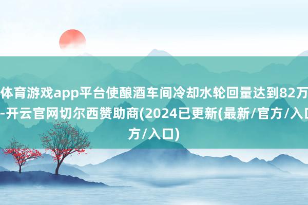 体育游戏app平台使酿酒车间冷却水轮回量达到82万吨-开云官网切尔西赞助商(2024已更新(最新/官方/入口)