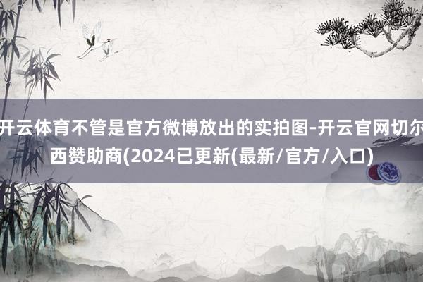 开云体育不管是官方微博放出的实拍图-开云官网切尔西赞助商(2024已更新(最新/官方/入口)