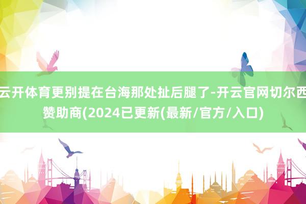 云开体育更别提在台海那处扯后腿了-开云官网切尔西赞助商(2024已更新(最新/官方/入口)