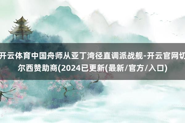 开云体育中国舟师从亚丁湾径直调派战舰-开云官网切尔西赞助商(2024已更新(最新/官方/入口)