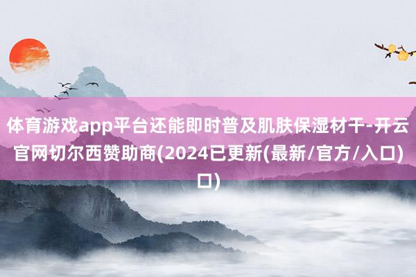 体育游戏app平台还能即时普及肌肤保湿材干-开云官网切尔西赞助商(2024已更新(最新/官方/入口)