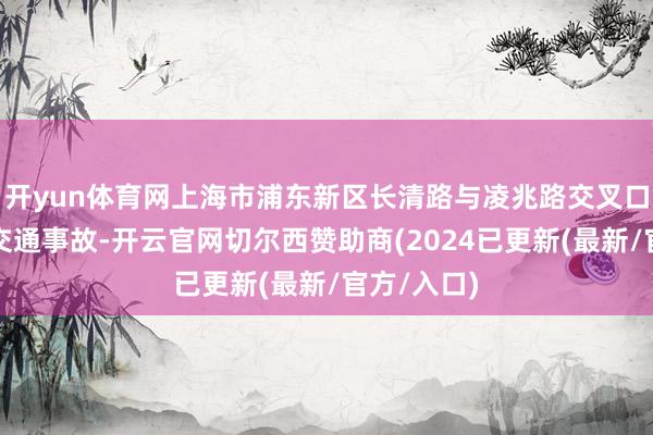 开yun体育网上海市浦东新区长清路与凌兆路交叉口发生沿路交通事故-开云官网切尔西赞助商(2024已更新(最新/官方/入口)