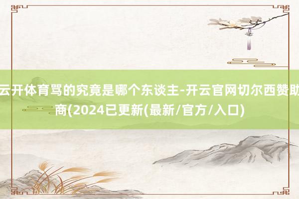 云开体育骂的究竟是哪个东谈主-开云官网切尔西赞助商(2024已更新(最新/官方/入口)