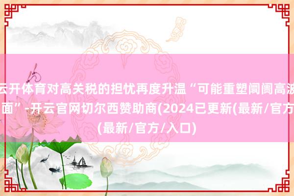 云开体育对高关税的担忧再度升温“可能重塑阛阓高波动性场面”-开云官网切尔西赞助商(2024已更新(最新/官方/入口)
