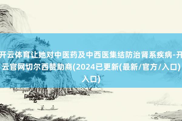 开云体育让她对中医药及中西医集结防治肾系疾病-开云官网切尔西赞助商(2024已更新(最新/官方/入口)