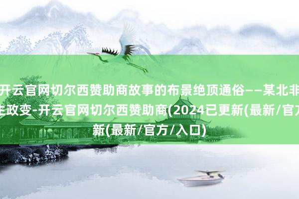 开云官网切尔西赞助商故事的布景绝顶通俗——某北非国度发生政变-开云官网切尔西赞助商(2024已更新(最新/官方/入口)