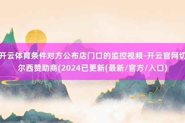 开云体育条件对方公布店门口的监控视频-开云官网切尔西赞助商(2024已更新(最新/官方/入口)