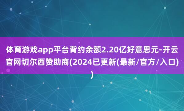 体育游戏app平台背约余额2.20亿好意思元-开云官网切尔西赞助商(2024已更新(最新/官方/入口)