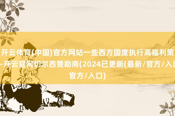 开云体育(中国)官方网站一些西方国度执行高福利策略-开云官网切尔西赞助商(2024已更新(最新/官方/入口)