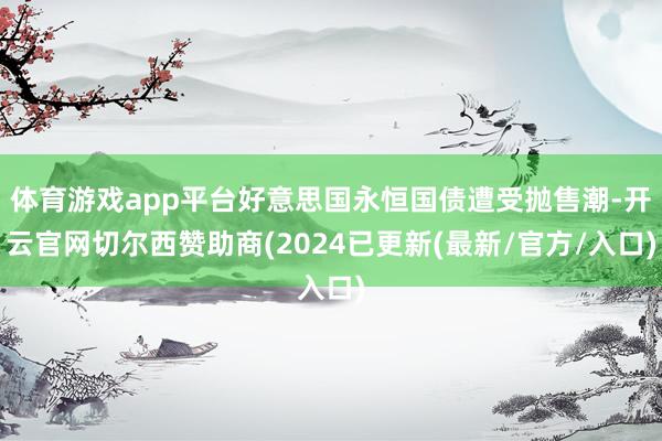 体育游戏app平台好意思国永恒国债遭受抛售潮-开云官网切尔西赞助商(2024已更新(最新/官方/入口)