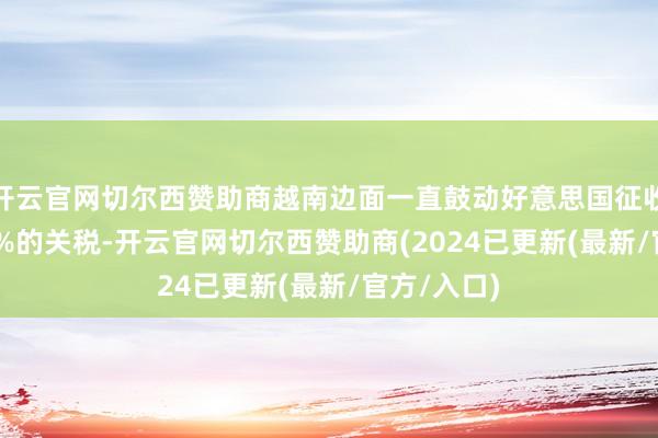 开云官网切尔西赞助商越南边面一直鼓动好意思国征收10%到15%的关税-开云官网切尔西赞助商(2024已更新(最新/官方/入口)