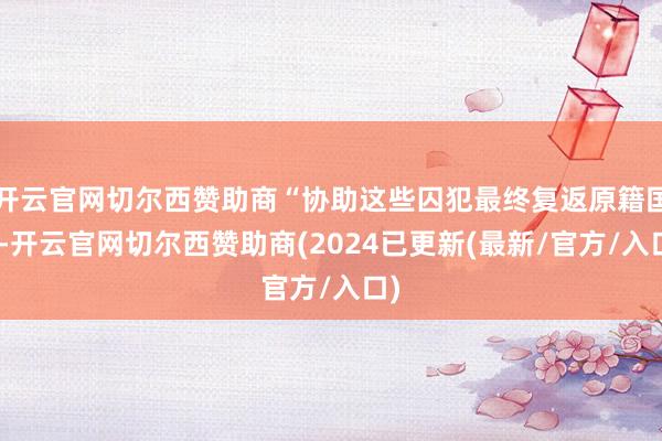 开云官网切尔西赞助商“协助这些囚犯最终复返原籍国”-开云官网切尔西赞助商(2024已更新(最新/官方/入口)