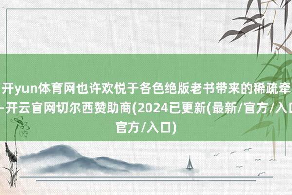 开yun体育网也许欢悦于各色绝版老书带来的稀疏牵挂-开云官网切尔西赞助商(2024已更新(最新/官方/入口)