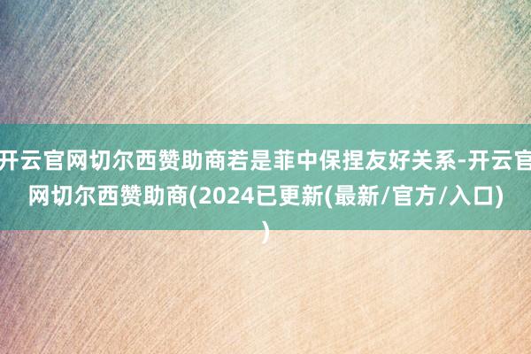 开云官网切尔西赞助商若是菲中保捏友好关系-开云官网切尔西赞助商(2024已更新(最新/官方/入口)