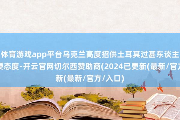 体育游戏app平台乌克兰高度招供土耳其过甚东谈主民的坚硬态度-开云官网切尔西赞助商(2024已更新(最新/官方/入口)