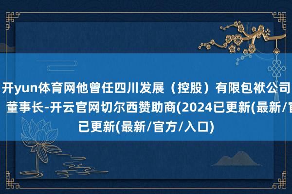 开yun体育网他曾任四川发展（控股）有限包袱公司党委文告、董事长-开云官网切尔西赞助商(2024已更新(最新/官方/入口)