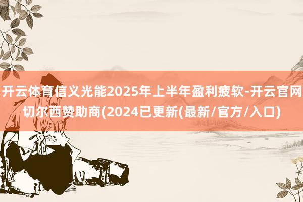 开云体育信义光能2025年上半年盈利疲软-开云官网切尔西赞助商(2024已更新(最新/官方/入口)