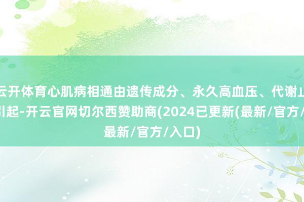 云开体育心肌病相通由遗传成分、永久高血压、代谢止境等引起-开云官网切尔西赞助商(2024已更新(最新/官方/入口)