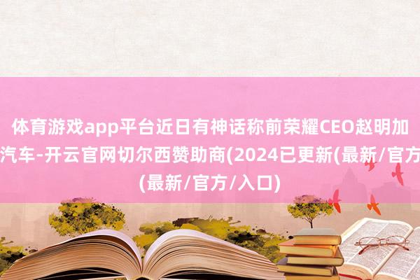 体育游戏app平台近日有神话称前荣耀CEO赵明加盟智界汽车-开云官网切尔西赞助商(2024已更新(最新/官方/入口)