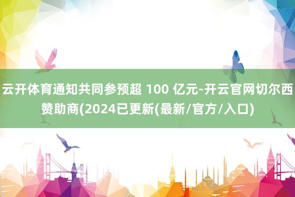 云开体育通知共同参预超 100 亿元-开云官网切尔西赞助商(2024已更新(最新/官方/入口)