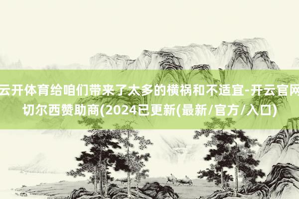 云开体育给咱们带来了太多的横祸和不适宜-开云官网切尔西赞助商(2024已更新(最新/官方/入口)