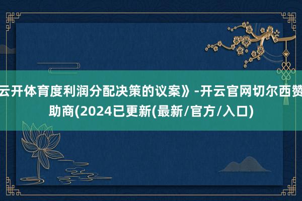 云开体育度利润分配决策的议案》-开云官网切尔西赞助商(2024已更新(最新/官方/入口)