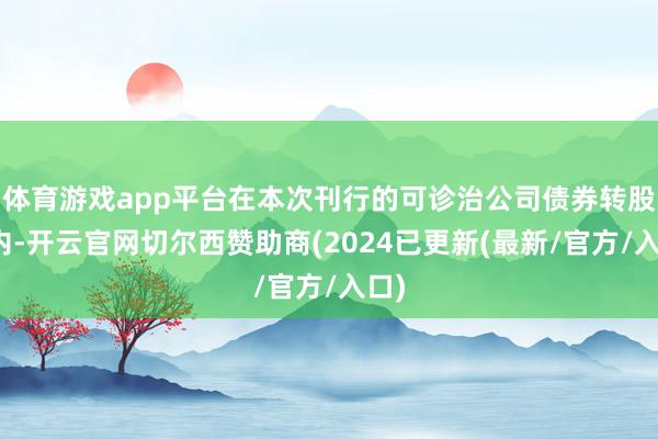 体育游戏app平台在本次刊行的可诊治公司债券转股期内-开云官网切尔西赞助商(2024已更新(最新/官方/入口)