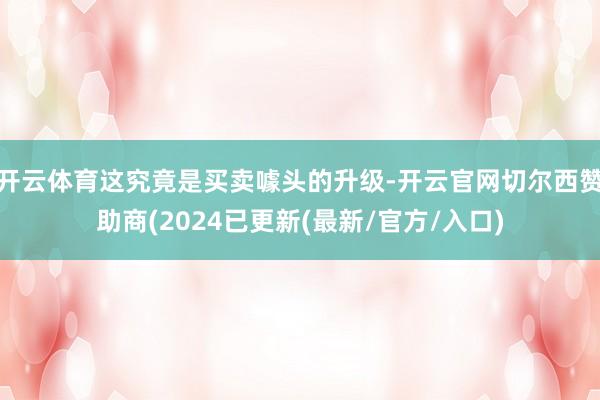 开云体育这究竟是买卖噱头的升级-开云官网切尔西赞助商(2024已更新(最新/官方/入口)