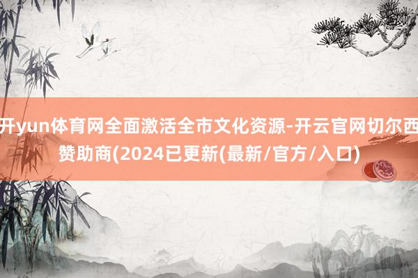 开yun体育网全面激活全市文化资源-开云官网切尔西赞助商(2024已更新(最新/官方/入口)