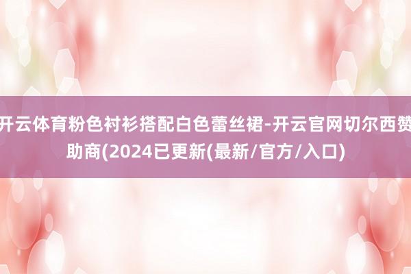 开云体育粉色衬衫搭配白色蕾丝裙-开云官网切尔西赞助商(2024已更新(最新/官方/入口)