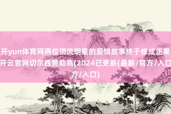 开yun体育网两位顶流明星的爱情故事终于修成正果-开云官网切尔西赞助商(2024已更新(最新/官方/入口)