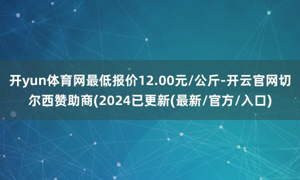开yun体育网最低报价12.00元/公斤-开云官网切尔西赞助商(2024已更新(最新/官方/入口)