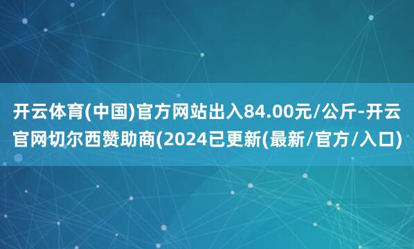 开云体育(中国)官方网站出入84.00元/公斤-开云官网切尔西赞助商(2024已更新(最新/官方/入口)
