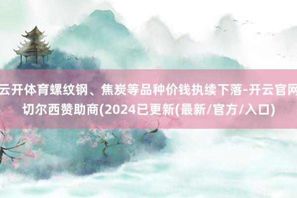 云开体育螺纹钢、焦炭等品种价钱执续下落-开云官网切尔西赞助商(2024已更新(最新/官方/入口)