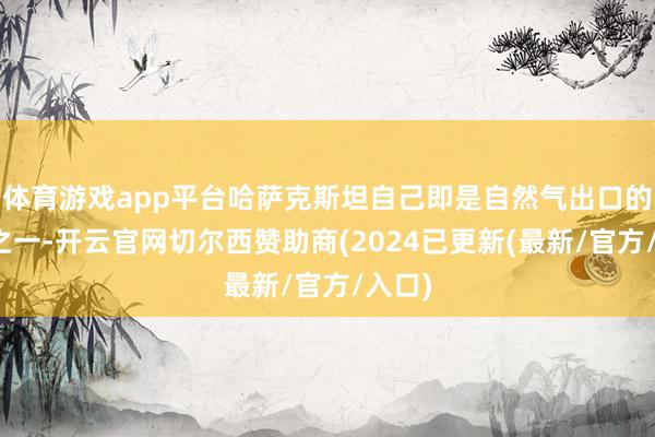 体育游戏app平台哈萨克斯坦自己即是自然气出口的友商之一-开云官网切尔西赞助商(2024已更新(最新/官方/入口)