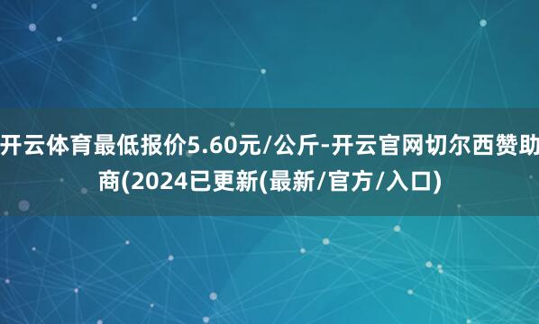 开云体育最低报价5.60元/公斤-开云官网切尔西赞助商(2024已更新(最新/官方/入口)