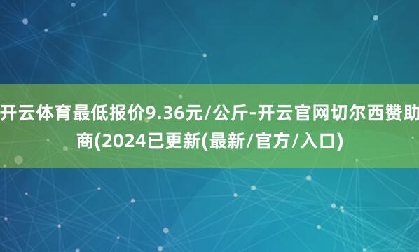 开云体育最低报价9.36元/公斤-开云官网切尔西赞助商(2024已更新(最新/官方/入口)