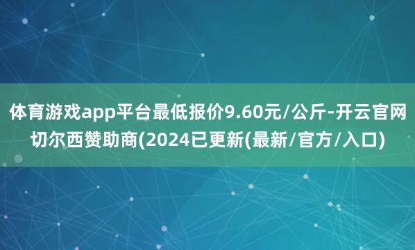 体育游戏app平台最低报价9.60元/公斤-开云官网切尔西赞助商(2024已更新(最新/官方/入口)
