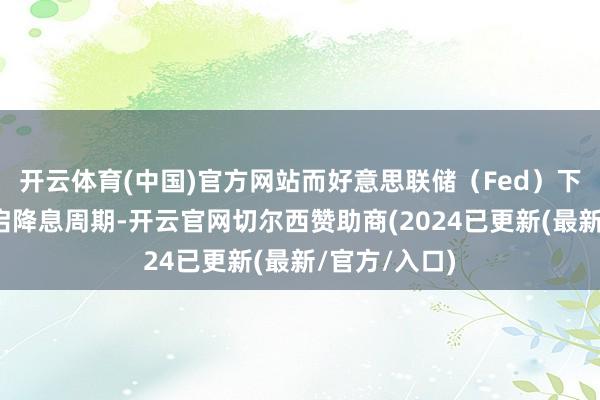 开云体育(中国)官方网站而好意思联储（Fed）下周简略率重启降息周期-开云官网切尔西赞助商(2024已更新(最新/官方/入口)