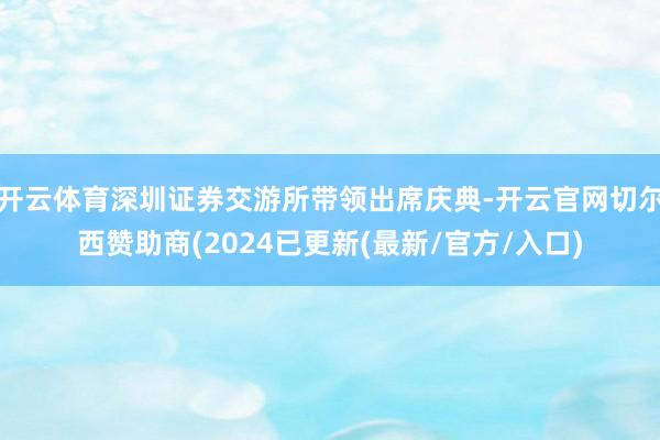开云体育深圳证券交游所带领出席庆典-开云官网切尔西赞助商(2024已更新(最新/官方/入口)