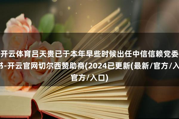 开云体育　　吕天贵已于本年早些时候出任中信信赖党委秘书-开云官网切尔西赞助商(2024已更新(最新/官方/入口)