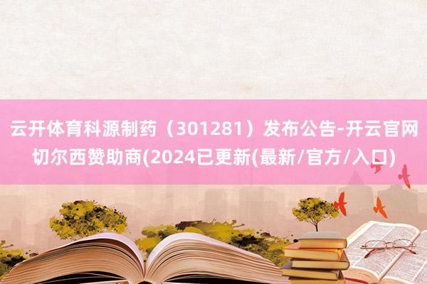 云开体育科源制药（301281）发布公告-开云官网切尔西赞助商(2024已更新(最新/官方/入口)