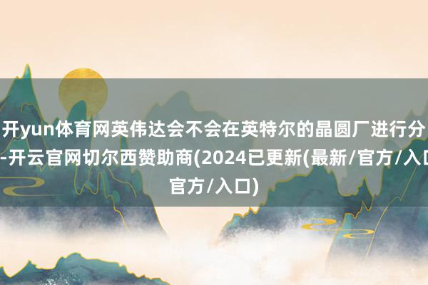 开yun体育网英伟达会不会在英特尔的晶圆厂进行分娩-开云官网切尔西赞助商(2024已更新(最新/官方/入口)