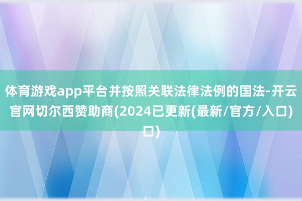 体育游戏app平台并按照关联法律法例的国法-开云官网切尔西赞助商(2024已更新(最新/官方/入口)