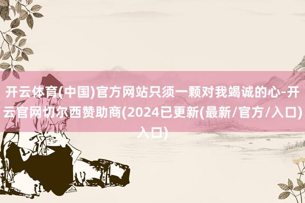 开云体育(中国)官方网站只须一颗对我竭诚的心-开云官网切尔西赞助商(2024已更新(最新/官方/入口)